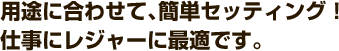 用途に合わせて、簡単セッティング!<br>仕事にレジャーに最適です