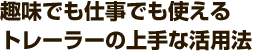 趣味でも仕事でも使えるトレーラーの上手な活用法