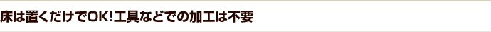 床は置くだけでOK!工具などでの加工は不要